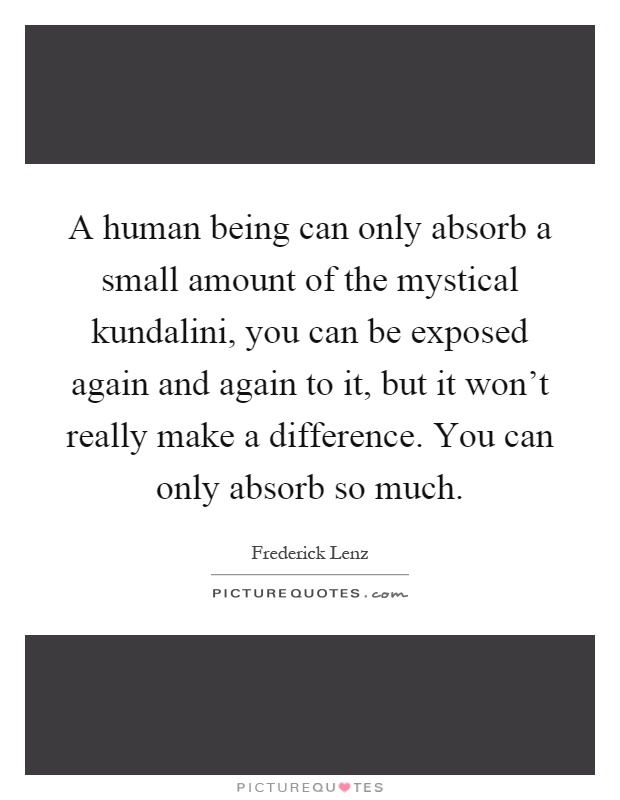A human being can only absorb a small amount of the mystical kundalini, you can be exposed again and again to it, but it won't really make a difference. You can only absorb so much Picture Quote #1