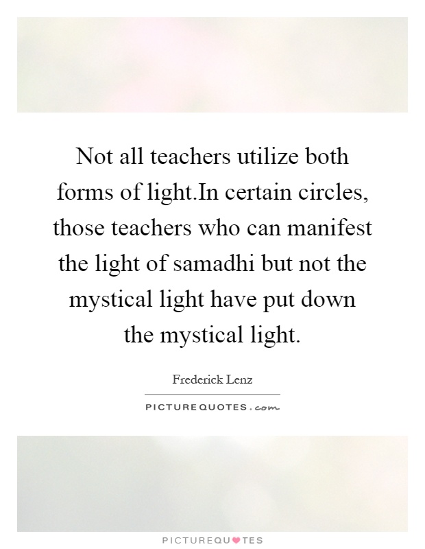 Not all teachers utilize both forms of light.In certain circles, those teachers who can manifest the light of samadhi but not the mystical light have put down the mystical light Picture Quote #1