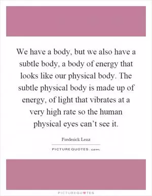 We have a body, but we also have a subtle body, a body of energy that looks like our physical body. The subtle physical body is made up of energy, of light that vibrates at a very high rate so the human physical eyes can’t see it Picture Quote #1