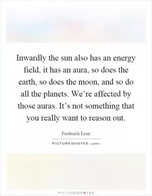 Inwardly the sun also has an energy field, it has an aura, so does the earth, so does the moon, and so do all the planets. We’re affected by those auras. It’s not something that you really want to reason out Picture Quote #1