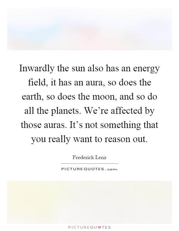 Inwardly the sun also has an energy field, it has an aura, so does the earth, so does the moon, and so do all the planets. We're affected by those auras. It's not something that you really want to reason out Picture Quote #1
