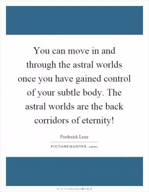 You can move in and through the astral worlds once you have gained control of your subtle body. The astral worlds are the back corridors of eternity! Picture Quote #1