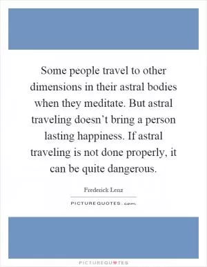 Some people travel to other dimensions in their astral bodies when they meditate. But astral traveling doesn’t bring a person lasting happiness. If astral traveling is not done properly, it can be quite dangerous Picture Quote #1