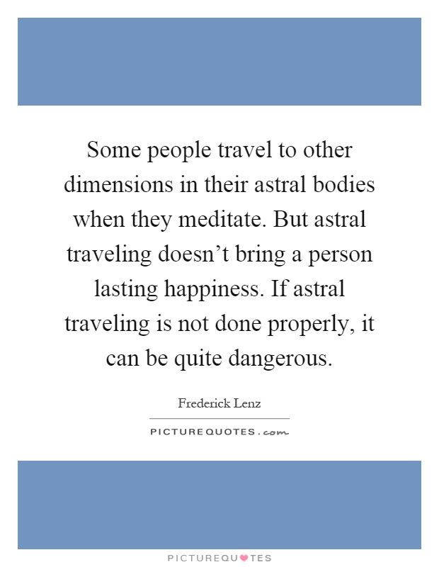 Some people travel to other dimensions in their astral bodies when they meditate. But astral traveling doesn't bring a person lasting happiness. If astral traveling is not done properly, it can be quite dangerous Picture Quote #1