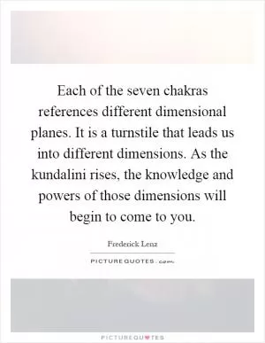 Each of the seven chakras references different dimensional planes. It is a turnstile that leads us into different dimensions. As the kundalini rises, the knowledge and powers of those dimensions will begin to come to you Picture Quote #1
