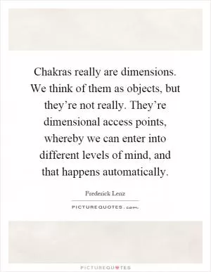 Chakras really are dimensions. We think of them as objects, but they’re not really. They’re dimensional access points, whereby we can enter into different levels of mind, and that happens automatically Picture Quote #1