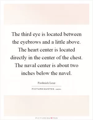 The third eye is located between the eyebrows and a little above. The heart center is located directly in the center of the chest. The naval center is about two inches below the navel Picture Quote #1