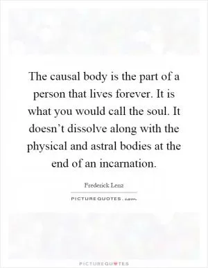 The causal body is the part of a person that lives forever. It is what you would call the soul. It doesn’t dissolve along with the physical and astral bodies at the end of an incarnation Picture Quote #1