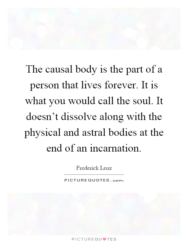 The causal body is the part of a person that lives forever. It is what you would call the soul. It doesn't dissolve along with the physical and astral bodies at the end of an incarnation Picture Quote #1