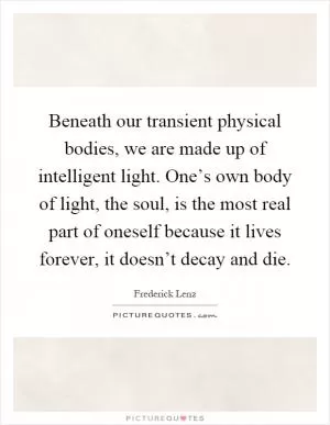Beneath our transient physical bodies, we are made up of intelligent light. One’s own body of light, the soul, is the most real part of oneself because it lives forever, it doesn’t decay and die Picture Quote #1