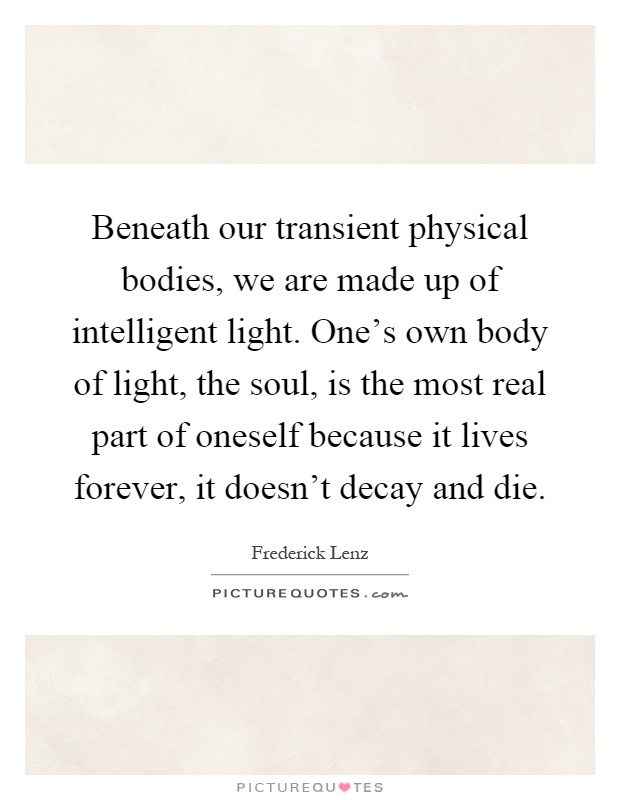 Beneath our transient physical bodies, we are made up of intelligent light. One's own body of light, the soul, is the most real part of oneself because it lives forever, it doesn't decay and die Picture Quote #1