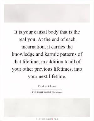 It is your causal body that is the real you. At the end of each incarnation, it carries the knowledge and karmic patterns of that lifetime, in addition to all of your other previous lifetimes, into your next lifetime Picture Quote #1