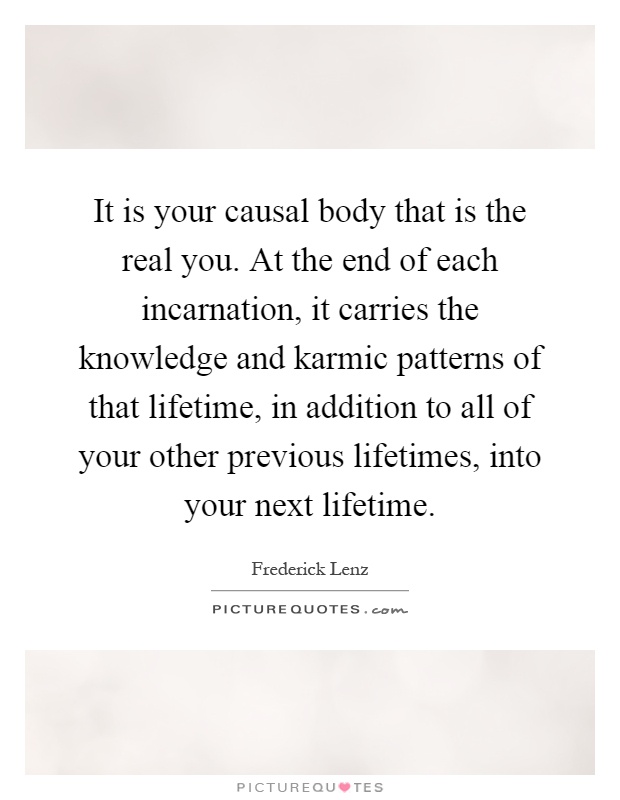 It is your causal body that is the real you. At the end of each incarnation, it carries the knowledge and karmic patterns of that lifetime, in addition to all of your other previous lifetimes, into your next lifetime Picture Quote #1