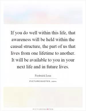 If you do well within this life, that awareness will be held within the causal structure, the part of us that lives from one lifetime to another. It will be available to you in your next life and in future lives Picture Quote #1