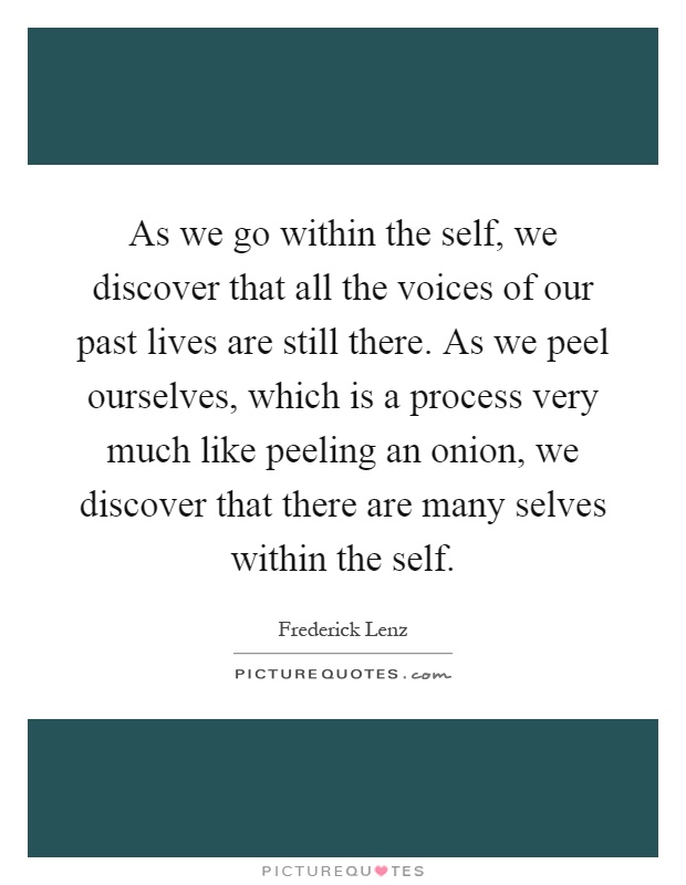 As we go within the self, we discover that all the voices of our past lives are still there. As we peel ourselves, which is a process very much like peeling an onion, we discover that there are many selves within the self Picture Quote #1