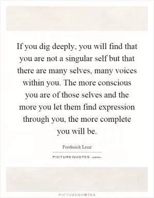 If you dig deeply, you will find that you are not a singular self but that there are many selves, many voices within you. The more conscious you are of those selves and the more you let them find expression through you, the more complete you will be Picture Quote #1