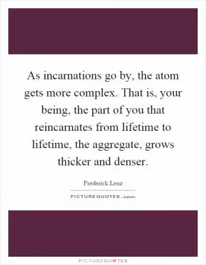 As incarnations go by, the atom gets more complex. That is, your being, the part of you that reincarnates from lifetime to lifetime, the aggregate, grows thicker and denser Picture Quote #1