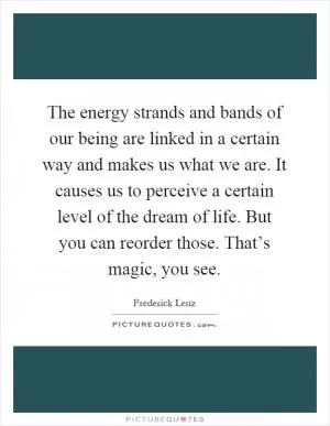 The energy strands and bands of our being are linked in a certain way and makes us what we are. It causes us to perceive a certain level of the dream of life. But you can reorder those. That’s magic, you see Picture Quote #1