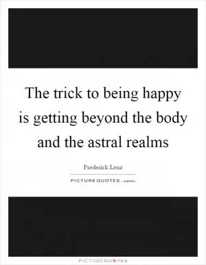 The trick to being happy is getting beyond the body and the astral realms Picture Quote #1