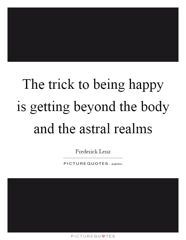 The trick to being happy is getting beyond the body and the astral realms Picture Quote #1