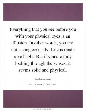 Everything that you see before you with your physical eyes is an illusion. In other words, you are not seeing correctly. Life is made up of light. But if you are only looking through the senses, it seems solid and physical Picture Quote #1