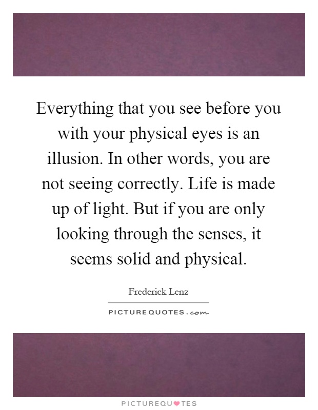 Everything that you see before you with your physical eyes is an illusion. In other words, you are not seeing correctly. Life is made up of light. But if you are only looking through the senses, it seems solid and physical Picture Quote #1