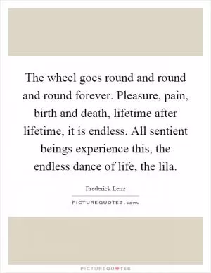 The wheel goes round and round and round forever. Pleasure, pain, birth and death, lifetime after lifetime, it is endless. All sentient beings experience this, the endless dance of life, the lila Picture Quote #1
