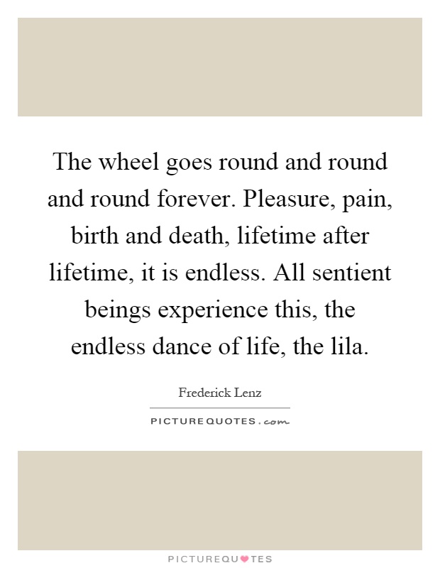 The wheel goes round and round and round forever. Pleasure, pain, birth and death, lifetime after lifetime, it is endless. All sentient beings experience this, the endless dance of life, the lila Picture Quote #1