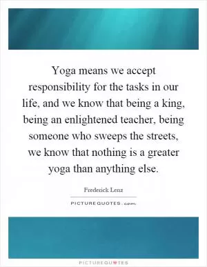 Yoga means we accept responsibility for the tasks in our life, and we know that being a king, being an enlightened teacher, being someone who sweeps the streets, we know that nothing is a greater yoga than anything else Picture Quote #1