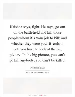 Krishna says, fight. He says, go out on the battlefield and kill those people whom it’s your job to kill; and whether they were your friends or not, you have to look at the big picture. In the big picture, you can’t go kill anybody, you can’t be killed Picture Quote #1