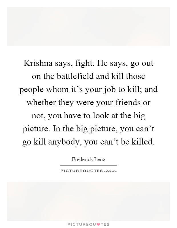 Krishna says, fight. He says, go out on the battlefield and kill those people whom it's your job to kill; and whether they were your friends or not, you have to look at the big picture. In the big picture, you can't go kill anybody, you can't be killed Picture Quote #1