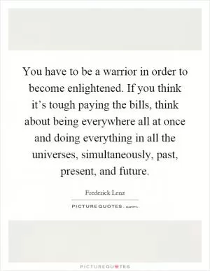 You have to be a warrior in order to become enlightened. If you think it’s tough paying the bills, think about being everywhere all at once and doing everything in all the universes, simultaneously, past, present, and future Picture Quote #1