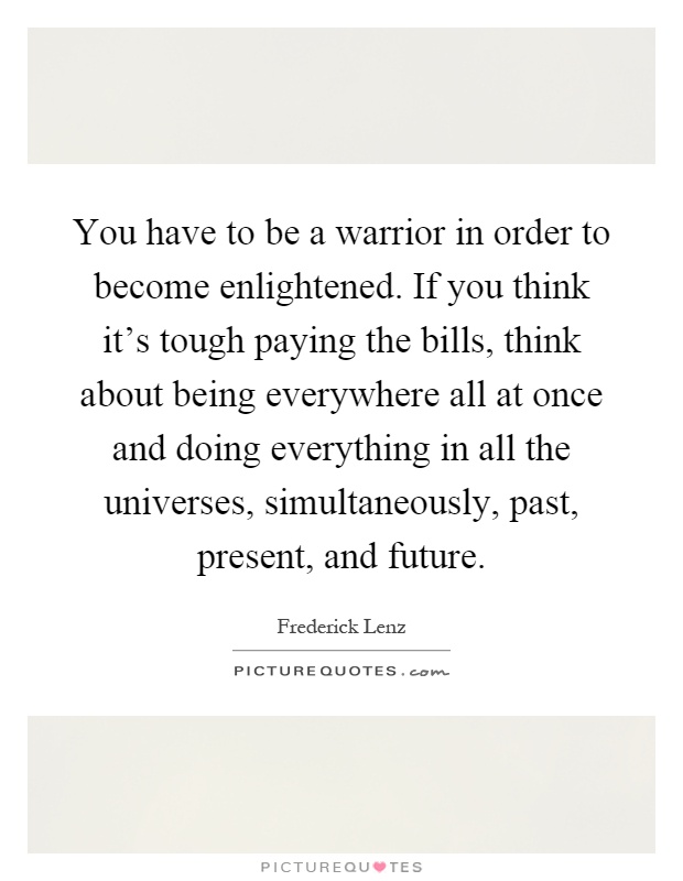 You have to be a warrior in order to become enlightened. If you think it's tough paying the bills, think about being everywhere all at once and doing everything in all the universes, simultaneously, past, present, and future Picture Quote #1