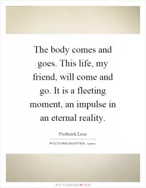 The body comes and goes. This life, my friend, will come and go. It is a fleeting moment, an impulse in an eternal reality Picture Quote #1