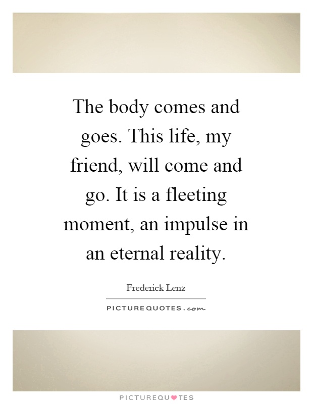 The body comes and goes. This life, my friend, will come and go. It is a fleeting moment, an impulse in an eternal reality Picture Quote #1