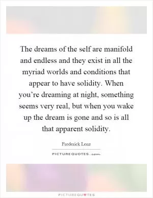 The dreams of the self are manifold and endless and they exist in all the myriad worlds and conditions that appear to have solidity. When you’re dreaming at night, something seems very real, but when you wake up the dream is gone and so is all that apparent solidity Picture Quote #1