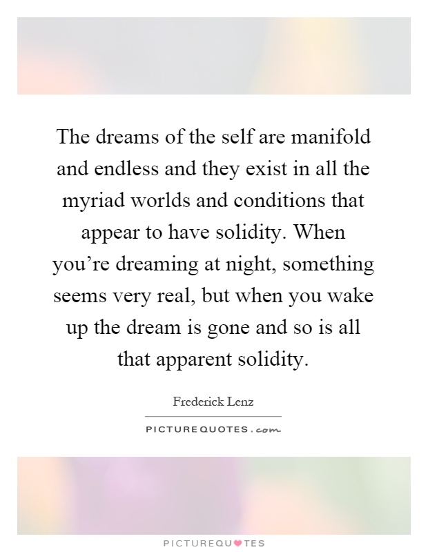 The dreams of the self are manifold and endless and they exist in all the myriad worlds and conditions that appear to have solidity. When you're dreaming at night, something seems very real, but when you wake up the dream is gone and so is all that apparent solidity Picture Quote #1