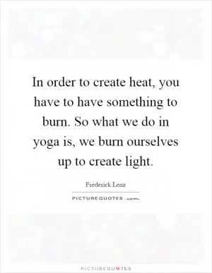 In order to create heat, you have to have something to burn. So what we do in yoga is, we burn ourselves up to create light Picture Quote #1