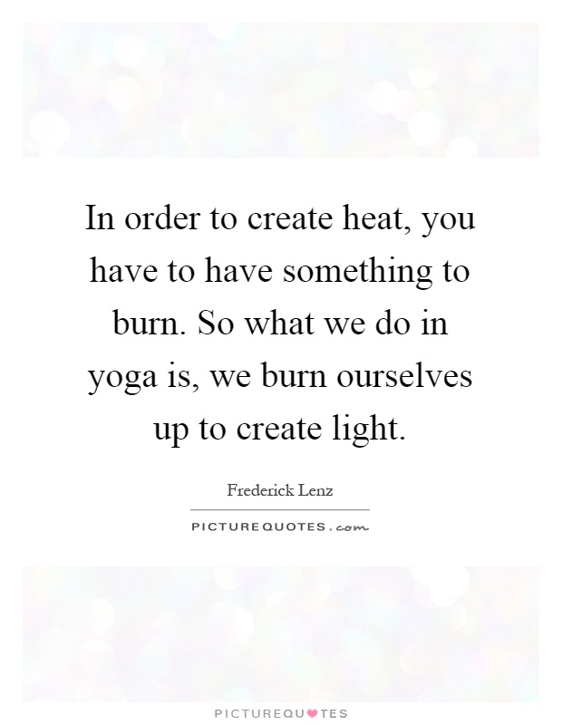 In order to create heat, you have to have something to burn. So what we do in yoga is, we burn ourselves up to create light Picture Quote #1