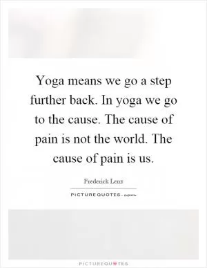 Yoga means we go a step further back. In yoga we go to the cause. The cause of pain is not the world. The cause of pain is us Picture Quote #1