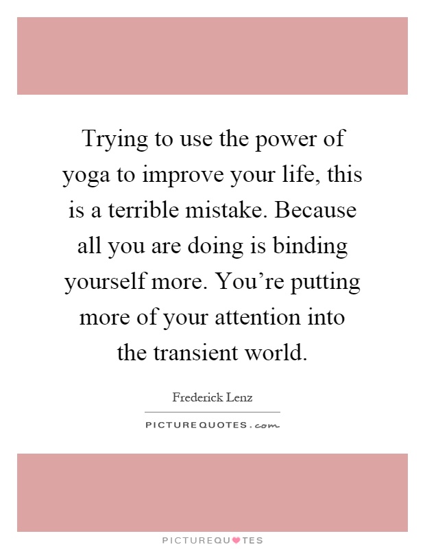 Trying to use the power of yoga to improve your life, this is a terrible mistake. Because all you are doing is binding yourself more. You're putting more of your attention into the transient world Picture Quote #1