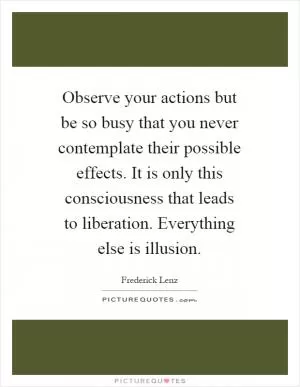 Observe your actions but be so busy that you never contemplate their possible effects. It is only this consciousness that leads to liberation. Everything else is illusion Picture Quote #1
