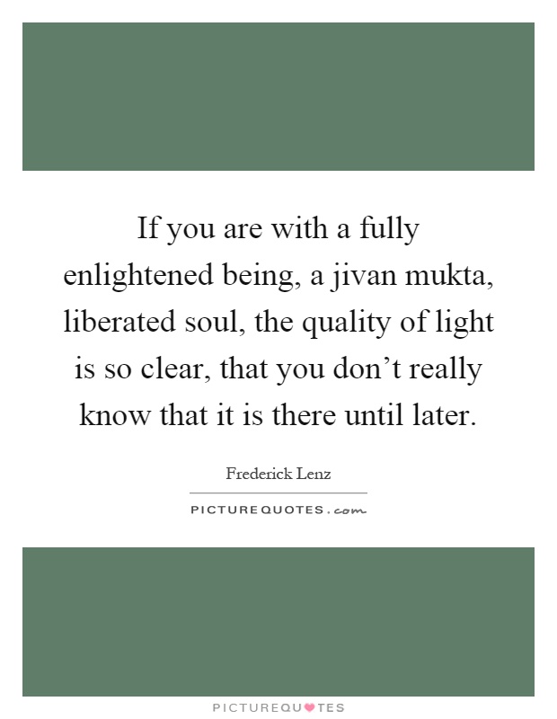 If you are with a fully enlightened being, a jivan mukta, liberated soul, the quality of light is so clear, that you don't really know that it is there until later Picture Quote #1