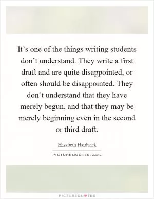 It’s one of the things writing students don’t understand. They write a first draft and are quite disappointed, or often should be disappointed. They don’t understand that they have merely begun, and that they may be merely beginning even in the second or third draft Picture Quote #1