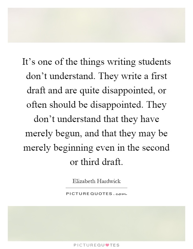 It's one of the things writing students don't understand. They write a first draft and are quite disappointed, or often should be disappointed. They don't understand that they have merely begun, and that they may be merely beginning even in the second or third draft Picture Quote #1
