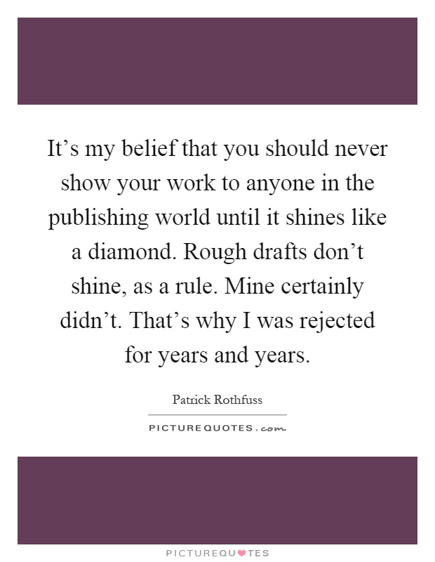 It's my belief that you should never show your work to anyone in the publishing world until it shines like a diamond. Rough drafts don't shine, as a rule. Mine certainly didn't. That's why I was rejected for years and years Picture Quote #1
