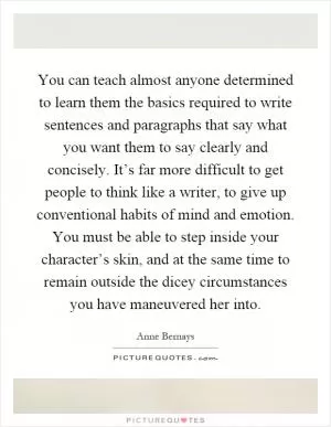 You can teach almost anyone determined to learn them the basics required to write sentences and paragraphs that say what you want them to say clearly and concisely. It’s far more difficult to get people to think like a writer, to give up conventional habits of mind and emotion. You must be able to step inside your character’s skin, and at the same time to remain outside the dicey circumstances you have maneuvered her into Picture Quote #1