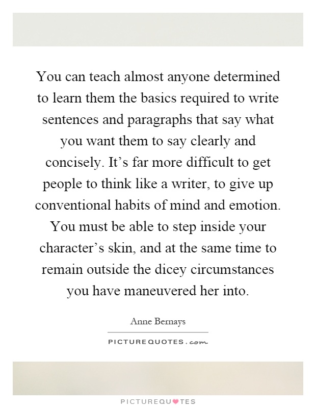 You can teach almost anyone determined to learn them the basics required to write sentences and paragraphs that say what you want them to say clearly and concisely. It's far more difficult to get people to think like a writer, to give up conventional habits of mind and emotion. You must be able to step inside your character's skin, and at the same time to remain outside the dicey circumstances you have maneuvered her into Picture Quote #1