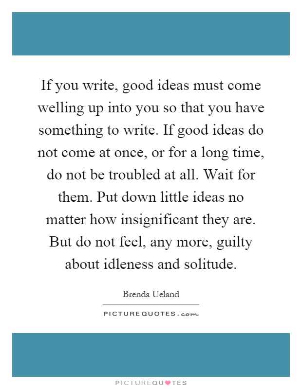 If you write, good ideas must come welling up into you so that you have something to write. If good ideas do not come at once, or for a long time, do not be troubled at all. Wait for them. Put down little ideas no matter how insignificant they are. But do not feel, any more, guilty about idleness and solitude Picture Quote #1