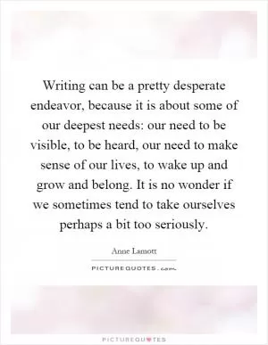 Writing can be a pretty desperate endeavor, because it is about some of our deepest needs: our need to be visible, to be heard, our need to make sense of our lives, to wake up and grow and belong. It is no wonder if we sometimes tend to take ourselves perhaps a bit too seriously Picture Quote #1